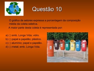 Questão 10
  O gráfico de setores expressa a porcentagem da composição
  média da coleta seletiva.
  A maior parte desta coleta é representada por:

a) ( ) emb. Longa Vida; vidro.
b) ( ) papel e papelão; plástico.
c) ( ) alumínio; papel e papelão.
d) ( ) metal; emb. Longa Vida.
 