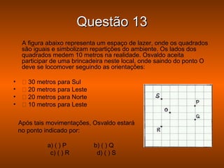 Questão 13
     A figura abaixo representa um espaço de lazer, onde os quadrados
     são iguais e simbolizam repartições do ambiente. Os lados dos
     quadrados medem 10 metros na realidade. Osvaldo aceita
     participar de uma brincadeira neste local, onde saindo do ponto O
     deve se locomover seguindo as orientações:

•     30 metros para Sul
•     20 metros para Leste
•     20 metros para Norte
•     10 metros para Leste

    Após tais movimentações, Osvaldo estará
    no ponto indicado por:

             a) ( ) P         b) ( ) Q
              c) ( ) R         d) ( ) S
 