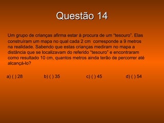 Questão 14
Um grupo de crianças afirma estar à procura de um “tesouro”. Elas
construíram um mapa no qual cada 2 cm corresponde a 9 metros
na realidade. Sabendo que estas crianças mediram no mapa a
distância que se localizavam do referido “tesouro” e encontraram
como resultado 10 cm, quantos metros ainda terão de percorrer até
alcançá-lo?

a) ( ) 28        b) ( ) 35           c) ( ) 45          d) ( ) 54
 