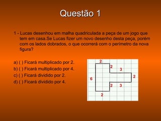 Questão 1

1 - Lucas desenhou em malha quadriculada a peça de um jogo que
    tem em casa.Se Lucas fizer um novo desenho desta peça, porém
    com os lados dobrados, o que ocorrerá com o perímetro da nova
    figura?

a) ( ) Ficará multiplicado por 2.       2
                                              2
b) ( ) Ficará multiplicado por 4.                 3
c) ( ) Ficará dividido por 2.                           2
                                    6
d) ( ) Ficará dividido por 4.
                                              2   3

                                         2
 