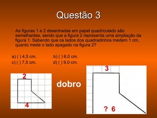 Questão 3
 As figuras 1 e 2 desenhadas em papel quadriculado são
 semelhantes, sendo que a figura 2 representa uma ampliação da
 figura 1. Sabendo que os lados dos quadradinhos medem 1 cm,
 quanto mede o lado apagado na figura 2?

a) ( ) 4,5 cm.     b) ( ) 6,0 cm.
c) ( ) 7,5 cm.     d) ( ) 9,0 cm.
                                            3
      2
                    dobro

       4
                                           ? 6
 