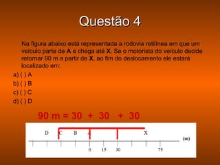 Questão 4
    Na figura abaixo está representada a rodovia retilínea em que um
    veículo parte de A e chega até X. Se o motorista do veículo decide
    retornar 90 m a partir de X, ao fim do deslocamento ele estará
    localizado em:
a) ( ) A
b) ( ) B
c) ( ) C
d) ( ) D

         90 m = 30 + 30 + 30
 