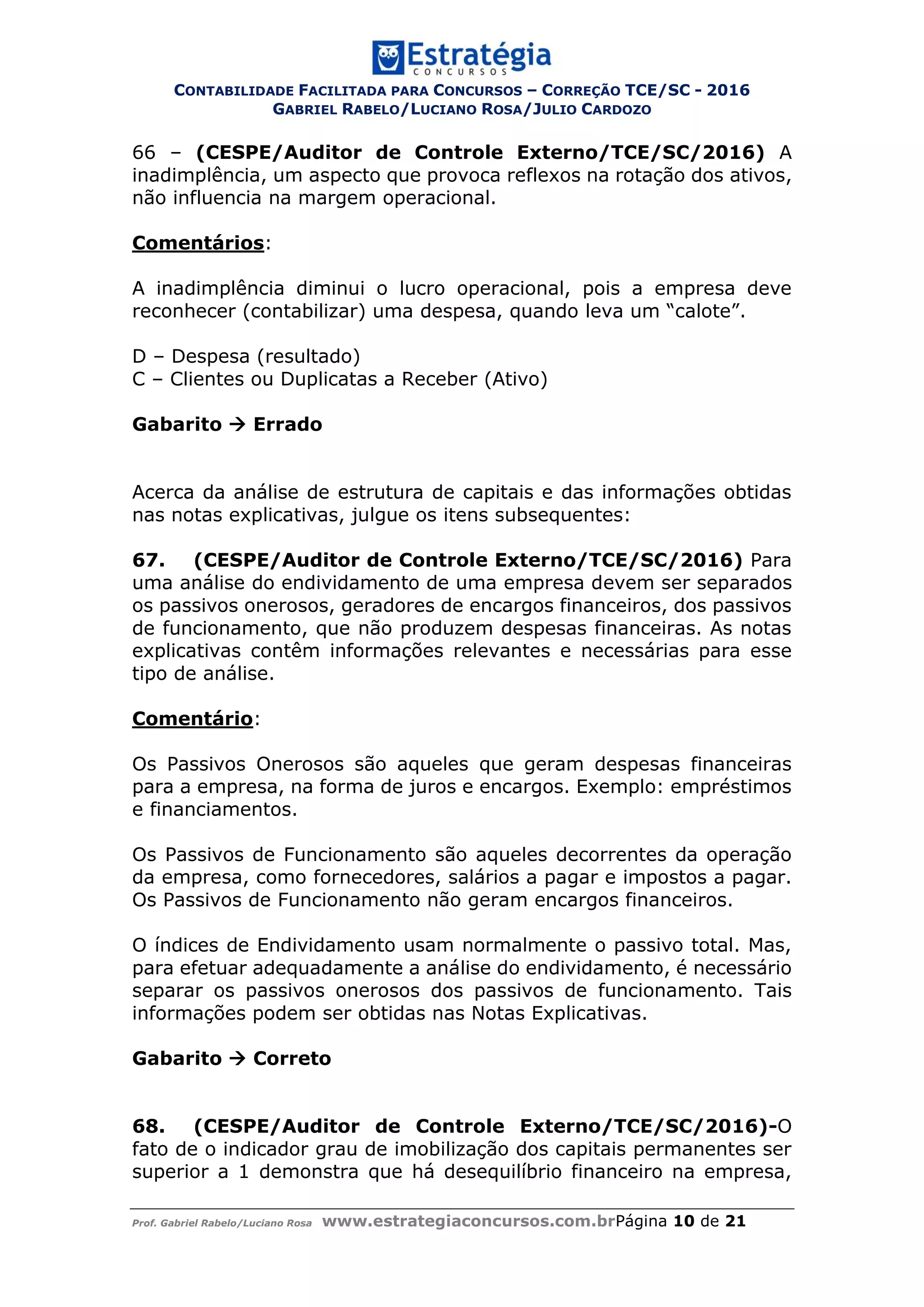 CONTABILIDADE FACILITADA PARA CONCURSOS – CORREÇÃO TCE/SC - 2016
GABRIEL RABELO/LUCIANO ROSA/JULIO CARDOZO
Prof. Gabriel Rabelo/Luciano Rosa www.estrategiaconcursos.com.brPágina 10 de 21
66 – (CESPE/Auditor de Controle Externo/TCE/SC/2016) A
inadimplência, um aspecto que provoca reflexos na rotação dos ativos,
não influencia na margem operacional.
Comentários:
A inadimplência diminui o lucro operacional, pois a empresa deve
reconhecer (contabilizar) uma despesa, quando leva um “calote”.
D – Despesa (resultado)
C – Clientes ou Duplicatas a Receber (Ativo)
Gabarito  Errado
Acerca da análise de estrutura de capitais e das informações obtidas
nas notas explicativas, julgue os itens subsequentes:
67. (CESPE/Auditor de Controle Externo/TCE/SC/2016) Para
uma análise do endividamento de uma empresa devem ser separados
os passivos onerosos, geradores de encargos financeiros, dos passivos
de funcionamento, que não produzem despesas financeiras. As notas
explicativas contêm informações relevantes e necessárias para esse
tipo de análise.
Comentário:
Os Passivos Onerosos são aqueles que geram despesas financeiras
para a empresa, na forma de juros e encargos. Exemplo: empréstimos
e financiamentos.
Os Passivos de Funcionamento são aqueles decorrentes da operação
da empresa, como fornecedores, salários a pagar e impostos a pagar.
Os Passivos de Funcionamento não geram encargos financeiros.
O índices de Endividamento usam normalmente o passivo total. Mas,
para efetuar adequadamente a análise do endividamento, é necessário
separar os passivos onerosos dos passivos de funcionamento. Tais
informações podem ser obtidas nas Notas Explicativas.
Gabarito  Correto
68. (CESPE/Auditor de Controle Externo/TCE/SC/2016)-O
fato de o indicador grau de imobilização dos capitais permanentes ser
superior a 1 demonstra que há desequilíbrio financeiro na empresa,
 