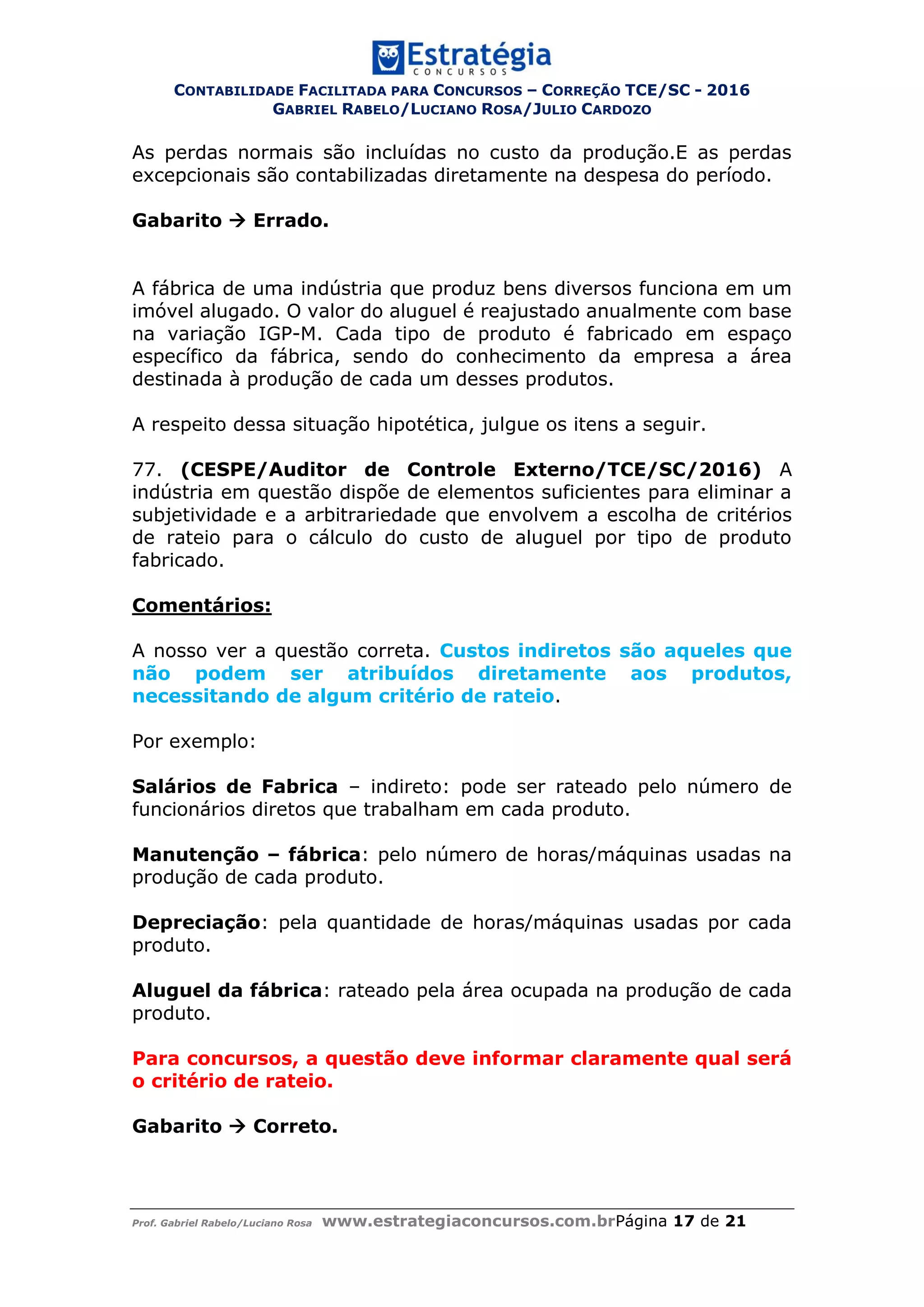 CONTABILIDADE FACILITADA PARA CONCURSOS – CORREÇÃO TCE/SC - 2016
GABRIEL RABELO/LUCIANO ROSA/JULIO CARDOZO
Prof. Gabriel Rabelo/Luciano Rosa www.estrategiaconcursos.com.brPágina 17 de 21
As perdas normais são incluídas no custo da produção.E as perdas
excepcionais são contabilizadas diretamente na despesa do período.
Gabarito  Errado.
A fábrica de uma indústria que produz bens diversos funciona em um
imóvel alugado. O valor do aluguel é reajustado anualmente com base
na variação IGP-M. Cada tipo de produto é fabricado em espaço
específico da fábrica, sendo do conhecimento da empresa a área
destinada à produção de cada um desses produtos.
A respeito dessa situação hipotética, julgue os itens a seguir.
77. (CESPE/Auditor de Controle Externo/TCE/SC/2016) A
indústria em questão dispõe de elementos suficientes para eliminar a
subjetividade e a arbitrariedade que envolvem a escolha de critérios
de rateio para o cálculo do custo de aluguel por tipo de produto
fabricado.
Comentários:
A nosso ver a questão correta. Custos indiretos são aqueles que
não podem ser atribuídos diretamente aos produtos,
necessitando de algum critério de rateio.
Por exemplo:
Salários de Fabrica – indireto: pode ser rateado pelo número de
funcionários diretos que trabalham em cada produto.
Manutenção – fábrica: pelo número de horas/máquinas usadas na
produção de cada produto.
Depreciação: pela quantidade de horas/máquinas usadas por cada
produto.
Aluguel da fábrica: rateado pela área ocupada na produção de cada
produto.
Para concursos, a questão deve informar claramente qual será
o critério de rateio.
Gabarito  Correto.
 