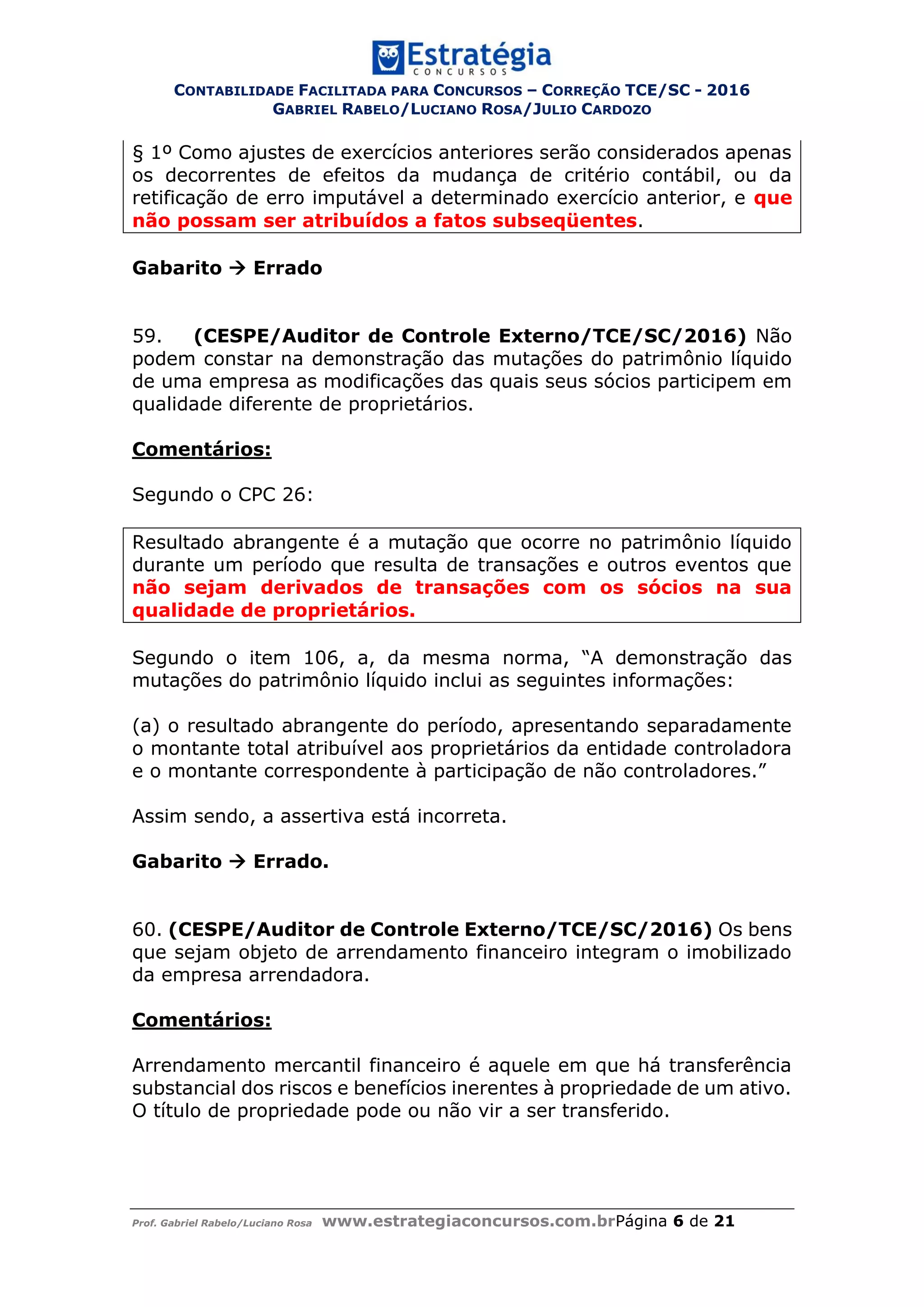 CONTABILIDADE FACILITADA PARA CONCURSOS – CORREÇÃO TCE/SC - 2016
GABRIEL RABELO/LUCIANO ROSA/JULIO CARDOZO
Prof. Gabriel Rabelo/Luciano Rosa www.estrategiaconcursos.com.brPágina 6 de 21
§ 1º Como ajustes de exercícios anteriores serão considerados apenas
os decorrentes de efeitos da mudança de critério contábil, ou da
retificação de erro imputável a determinado exercício anterior, e que
não possam ser atribuídos a fatos subseqüentes.
Gabarito  Errado
59. (CESPE/Auditor de Controle Externo/TCE/SC/2016) Não
podem constar na demonstração das mutações do patrimônio líquido
de uma empresa as modificações das quais seus sócios participem em
qualidade diferente de proprietários.
Comentários:
Segundo o CPC 26:
Resultado abrangente é a mutação que ocorre no patrimônio líquido
durante um período que resulta de transações e outros eventos que
não sejam derivados de transações com os sócios na sua
qualidade de proprietários.
Segundo o item 106, a, da mesma norma, “A demonstração das
mutações do patrimônio líquido inclui as seguintes informações:
(a) o resultado abrangente do período, apresentando separadamente
o montante total atribuível aos proprietários da entidade controladora
e o montante correspondente à participação de não controladores.”
Assim sendo, a assertiva está incorreta.
Gabarito  Errado.
60. (CESPE/Auditor de Controle Externo/TCE/SC/2016) Os bens
que sejam objeto de arrendamento financeiro integram o imobilizado
da empresa arrendadora.
Comentários:
Arrendamento mercantil financeiro é aquele em que há transferência
substancial dos riscos e benefícios inerentes à propriedade de um ativo.
O título de propriedade pode ou não vir a ser transferido.
 