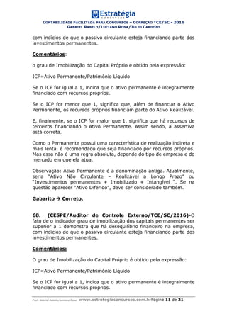 CONTABILIDADE FACILITADA PARA CONCURSOS – CORREÇÃO TCE/SC - 2016
GABRIEL RABELO/LUCIANO ROSA/JULIO CARDOZO
Prof. Gabriel Rabelo/Luciano Rosa www.estrategiaconcursos.com.brPágina 11 de 21
com indícios de que o passivo circulante esteja financiando parte dos
investimentos permanentes.
Comentários:
o grau de Imobilização do Capital Próprio é obtido pela expressão:
ICP=Ativo Permanente/Patrimônio Líquido
Se o ICP for igual a 1, indica que o ativo permanente é integralmente
financiado com recursos próprios.
Se o ICP for menor que 1, significa que, além de financiar o Ativo
Permanente, os recursos próprios financiam parte do Ativo Realizável.
E, finalmente, se o ICP for maior que 1, significa que há recursos de
terceiros financiando o Ativo Permanente. Assim sendo, a assertiva
está correta.
Como o Permanente possui uma característica de realização indireta e
mais lenta, é recomendado que seja financiado por recursos próprios.
Mas essa não é uma regra absoluta, depende do tipo de empresa e do
mercado em que ela atua.
Observação: Ativo Permanente é a denominação antiga. Atualmente,
seria “Ativo Não Circulante – Realizável a Longo Prazo” ou
“Investimentos permanentes + Imobilizado + Intangível “. Se na
questão aparecer “Ativo Diferido”, deve ser considerado também.
Gabarito  Correto.
68. (CESPE/Auditor de Controle Externo/TCE/SC/2016)-O
fato de o indicador grau de imobilização dos capitais permanentes ser
superior a 1 demonstra que há desequilíbrio financeiro na empresa,
com indícios de que o passivo circulante esteja financiando parte dos
investimentos permanentes.
Comentários:
O grau de Imobilização do Capital Próprio é obtido pela expressão:
ICP=Ativo Permanente/Patrimônio Líquido
Se o ICP for igual a 1, indica que o ativo permanente é integralmente
financiado com recursos próprios.
 