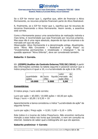 CONTABILIDADE FACILITADA PARA CONCURSOS – CORREÇÃO TCE/SC - 2016
GABRIEL RABELO/LUCIANO ROSA/JULIO CARDOZO
Prof. Gabriel Rabelo/Luciano Rosa www.estrategiaconcursos.com.brPágina 12 de 21
Se o ICP for menor que 1, significa que, além de financiar o Ativo
Permanente, os recursos próprios financiam parte do Ativo Realizável.
E, finalmente, se o ICP for maior que 1, significa que há recursos de
terceiros financiando o Ativo Permanente. Assim sendo, a assertiva
está correta.
Como o Permanente possui uma característica de realização indireta e
mais lenta, é recomendado que seja financiado por recursos próprios.
Mas essa não é uma regra absoluta, depende do tipo de empresa e do
mercado em que ela atua.
Observação: Ativo Permanente é a denominação antiga. Atualmente,
seria “Ativo Não Circulante – Realizável a Longo Prazo” ou
“Investimentos permanentes + Imobilizado + Intangível “. Se na
questão aparecer “Ativo Diferido”, deve ser considerado também.
Gabarito  Correto.
69. (CESPE/Auditor de Controle Externo/TCE/SC/2016) A partir
das informações contidas na tabela seguinte é possível concluir que o
índice preço/lucro é igual a 10, e a lucratividade da ação é de 10%.
quantidade de
ações
lucro líquido
(R$)
valor de
mercado da
ação (R$)
10.000 5.000 5,00
Comentários:
O índice preço / lucro está correto:
Lucro por ação = $5.000 / 10.000 ações = $0,50 por ação.
Preço / lucro = $5,00 / $ 0,50 = 10
Aparentemente a banca considerou o índice “Lucratividade da ação” da
seguinte forma:
Lucro por ação / Preço ação = 0,50 / 5,00 = 0,10 = 10%
Este índice é o inverso do índice Preço/lucro. Não encontrei nenhuma
menção a esse índice nos livros que consultei, e nem em consulta na
internet. Gostaria de saber qual a bibliografia em que ele aparece.
Gabarito preliminar  Correto
 