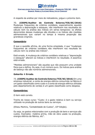 CONTABILIDADE FACILITADA PARA CONCURSOS – CORREÇÃO TCE/SC - 2016
GABRIEL RABELO/LUCIANO ROSA/JULIO CARDOZO
Prof. Gabriel Rabelo/Luciano Rosa www.estrategiaconcursos.com.brPágina 13 de 21
A respeito da análise por meio de indicadores, julgue o próximo item.
70. (CESPE/Auditor de Controle Externo/TCE/SC/2016)
Mudanças frequentes de critérios contábeis, especialmente aqueles
relativos a depreciação e estoques, não interferem nos resultados do
cálculo nem na análise dos índices em séries temporais: os efeitos
decorrentes dessas mudanças são diluídos e os índices são medidas
adimensionais que variam no tempo à mesma proporção das
grandezas originais.
Comentário:
O que a questão afirma, de uma forma empolada, é que “mudanças
frequentes de critérios contábeis não interferem nos resultado do
cálculo nem na análise dos índices”.
Está errado. A mudança de critérios contábeis relativas a “depreciação
e estoques” alteram os índices e interferem no resultado. A assertiva
está errada.
“Medidas adimensionais” são aquelas que não possuem uma unidade
física que a defina. Ou seja, é um número puro. Os índices para análise
de balanço não são números adimensionais.
Gabarito  Errado.
73. (CESPE/Auditor de Controle Externo/TCE/SC/2016) Em uma
empresa industrial, a conta da energia elétrica consumida na fábrica é
um gasto classificado como custo e a conta da energia elétrica utilizada
pelo departamento de vendas é um gasto classificado como despesa.
Comentários:
O item está correto.
Trecho do nosso curso: “Custo: é o gasto relativo à bem ou serviço
utilizado na produção de outros bens ou serviços.
(Eliseu Martins, ‘Contabilidade de Custos”, 10ª Edição).
Ou seja, os gastos relacionados com a produção de bens e serviços são
custos. Exemplos: matéria prima, mão de obra usada na produção,
energia elétrica da fábrica, etc”.
 