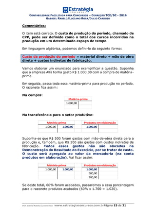 CONTABILIDADE FACILITADA PARA CONCURSOS – CORREÇÃO TCE/SC - 2016
GABRIEL RABELO/LUCIANO ROSA/JULIO CARDOZO
Prof. Gabriel Rabelo/Luciano Rosa www.estrategiaconcursos.com.brPágina 15 de 21
Comentários:
O item está correto. O custo de produção do período, chamado de
CPP, pode ser definido como o total dos cursos incorridos na
produção em um determinado espaço de tempo.
Em linguagem algébrica, podemos defini-lo da seguinte forma:
Custo da produção do período = material direto + mão de obra
direta + custos indiretos de fabricação.
Vamos elaborar um enunciado para exemplificar a questão. Suponha
que a empresa Alfa tenha gasto R$ 1.000,00 com a compra de matéria-
prima.
Em seguida, passa toda essa matéria-prima para produção no período.
O razonete fica assim:
Na compra:
1.000,00
Matéria-prima
Na transferência para o setor produtivo:
1.000,00 1.000,00 1.000,00
Matéria-prima Produtos em elaboração
Suponha-se que R$ 500 foram gastos com mão-de-obra direta para a
produção e, também, que R$ 200 são gastos com custos indiretos de
fabricação. Todos esses gastos não são alocados na
Demonstração do Resultado do Exercício, por se tratar de custo.
O custo será agregado ao valor da mercadoria (na conta
produtos em elaboração). Vai ficar assim:
1.000,00 1.000,00 1.000,00
500,00
200,00
Matéria-prima Produtos em elaboração
Se deste total, 60% foram acabados, passaremos a essa porcentagem
para o razonete produtos acabados (60% x 1.700 = 1.020).
 