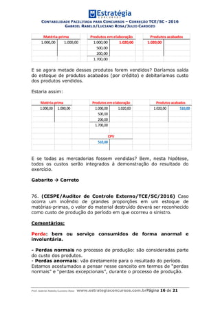 CONTABILIDADE FACILITADA PARA CONCURSOS – CORREÇÃO TCE/SC - 2016
GABRIEL RABELO/LUCIANO ROSA/JULIO CARDOZO
Prof. Gabriel Rabelo/Luciano Rosa www.estrategiaconcursos.com.brPágina 16 de 21
1.000,00 1.000,00 1.000,00 1.020,00 1.020,00
500,00
200,00
1.700,00
Matéria-prima Produtos em elaboração Produtos acabados
E se agora metade desses produtos forem vendidos? Daríamos saída
do estoque de produtos acabados (por crédito) e debitaríamos custo
dos produtos vendidos.
Estaria assim:
1.000,00 1.000,00 1.000,00 1.020,00 1.020,00 510,00
500,00
200,00
1.700,00
510,00
Matéria-prima Produtos em elaboração Produtos acabados
CPV
E se todas as mercadorias fossem vendidas? Bem, nesta hipótese,
todos os custos serão integrados à demonstração do resultado do
exercício.
Gabarito  Correto
76. (CESPE/Auditor de Controle Externo/TCE/SC/2016) Caso
ocorra um incêndio de grandes proporções em um estoque de
matérias-primas, o valor do material destruído deverá ser reconhecido
como custo de produção do período em que ocorreu o sinistro.
Comentários:
Perda: bem ou serviço consumidos de forma anormal e
involuntária.
- Perdas normais no processo de produção: são consideradas parte
do custo dos produtos.
- Perdas anormais: vão diretamente para o resultado do período.
Estamos acostumados a pensar nesse conceito em termos de “perdas
normais” e “perdas excepcionais”, durante o processo de produção.
 
