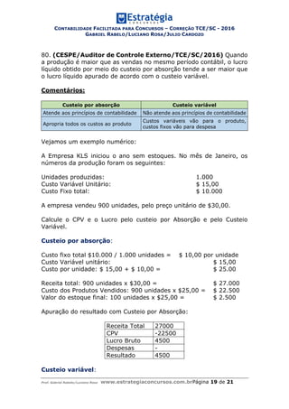 CONTABILIDADE FACILITADA PARA CONCURSOS – CORREÇÃO TCE/SC - 2016
GABRIEL RABELO/LUCIANO ROSA/JULIO CARDOZO
Prof. Gabriel Rabelo/Luciano Rosa www.estrategiaconcursos.com.brPágina 19 de 21
80. (CESPE/Auditor de Controle Externo/TCE/SC/2016) Quando
a produção é maior que as vendas no mesmo período contábil, o lucro
líquido obtido por meio do custeio por absorção tende a ser maior que
o lucro líquido apurado de acordo com o custeio variável.
Comentários:
Custeio por absorção Custeio variável
Atende aos princípios de contabilidade Não atende aos princípios de contabilidade
Apropria todos os custos ao produto
Custos variáveis vão para o produto,
custos fixos vão para despesa
Vejamos um exemplo numérico:
A Empresa KLS iniciou o ano sem estoques. No mês de Janeiro, os
números da produção foram os seguintes:
Unidades produzidas: 1.000
Custo Variável Unitário: $ 15,00
Custo Fixo total: $ 10.000
A empresa vendeu 900 unidades, pelo preço unitário de $30,00.
Calcule o CPV e o Lucro pelo custeio por Absorção e pelo Custeio
Variável.
Custeio por absorção:
Custo fixo total $10.000 / 1.000 unidades = $ 10,00 por unidade
Custo Variável unitário: $ 15,00
Custo por unidade: $ 15,00 + $ 10,00 = $ 25.00
Receita total: 900 unidades x $30,00 = $ 27.000
Custo dos Produtos Vendidos: 900 unidades x $25,00 = $ 22.500
Valor do estoque final: 100 unidades x $25,00 = $ 2.500
Apuração do resultado com Custeio por Absorção:
Receita Total 27000
CPV -22500
Lucro Bruto 4500
Despesas -
Resultado 4500
Custeio variável:
 