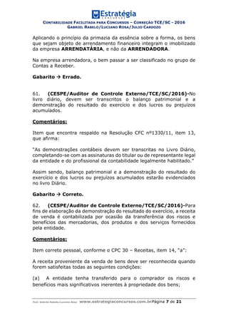 CONTABILIDADE FACILITADA PARA CONCURSOS – CORREÇÃO TCE/SC - 2016
GABRIEL RABELO/LUCIANO ROSA/JULIO CARDOZO
Prof. Gabriel Rabelo/Luciano Rosa www.estrategiaconcursos.com.brPágina 7 de 21
Aplicando o princípio da primazia da essência sobre a forma, os bens
que sejam objeto de arrendamento financeiro integram o imobilizado
da empresa ARRENDATÁRIA, e não da ARRENDADORA.
Na empresa arrendadora, o bem passar a ser classificado no grupo de
Contas a Receber.
Gabarito  Errado.
61. (CESPE/Auditor de Controle Externo/TCE/SC/2016)-No
livro diário, devem ser transcritos o balanço patrimonial e a
demonstração do resultado do exercício e dos lucros ou prejuízos
acumulados.
Comentários:
Item que encontra respaldo na Resolução CFC nº1330/11, item 13,
que afirma:
“As demonstrações contábeis devem ser transcritas no Livro Diário,
completando-se com as assinaturas do titular ou de representante legal
da entidade e do profissional da contabilidade legalmente habilitado.”
Assim sendo, balanço patrimonial e a demonstração do resultado do
exercício e dos lucros ou prejuízos acumulados estarão evidenciados
no livro Diário.
Gabarito  Correto.
62. (CESPE/Auditor de Controle Externo/TCE/SC/2016)-Para
fins de elaboração da demonstração do resultado do exercício, a receita
de venda é contabilizada por ocasião da transferência dos riscos e
benefícios das mercadorias, dos produtos e dos serviços fornecidos
pela entidade.
Comentários:
Item correto pessoal, conforme o CPC 30 – Receitas, item 14, “a”:
A receita proveniente da venda de bens deve ser reconhecida quando
forem satisfeitas todas as seguintes condições:
(a) A entidade tenha transferido para o comprador os riscos e
benefícios mais significativos inerentes à propriedade dos bens;
 