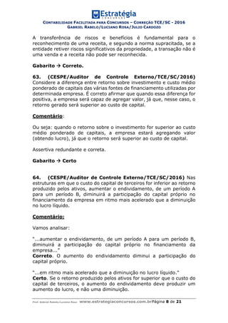 CONTABILIDADE FACILITADA PARA CONCURSOS – CORREÇÃO TCE/SC - 2016
GABRIEL RABELO/LUCIANO ROSA/JULIO CARDOZO
Prof. Gabriel Rabelo/Luciano Rosa www.estrategiaconcursos.com.brPágina 8 de 21
A transferência de riscos e benefícios é fundamental para o
reconhecimento de uma receita, e segundo a norma supracitada, se a
entidade retiver riscos significativos da propriedade, a transação não é
uma venda e a receita não pode ser reconhecida.
Gabarito  Correto.
63. (CESPE/Auditor de Controle Externo/TCE/SC/2016)
Considere a diferença entre retorno sobre investimento e custo médio
ponderado de capitais das várias fontes de financiamento utilizadas por
determinada empresa. É correto afirmar que quando essa diferença for
positiva, a empresa será capaz de agregar valor, já que, nesse caso, o
retorno gerado será superior ao custo de capital.
Comentário:
Ou seja: quando o retorno sobre o investimento for superior ao custo
médio ponderado de capitais, a empresa estará agregando valor
(obtendo lucro), já que o retorno será superior ao custo de capital.
Assertiva redundante e correta.
Gabarito  Certo
64. (CESPE/Auditor de Controle Externo/TCE/SC/2016) Nas
estruturas em que o custo do capital de terceiros for inferior ao retorno
produzido pelos ativos, aumentar o endividamento, de um período A
para um período B, diminuirá a participação do capital próprio no
financiamento da empresa em ritmo mais acelerado que a diminuição
no lucro líquido.
Comentário:
Vamos analisar:
“...aumentar o endividamento, de um período A para um período B,
diminuirá a participação do capital próprio no financiamento da
empresa...”
Correto. O aumento do endividamento diminui a participação do
capital próprio.
“...em ritmo mais acelerado que a diminuição no lucro líquido.”
Certo. Se o retorno produzido pelos ativos for superior que o custo do
capital de terceiros, o aumento do endividamento deve produzir um
aumento do lucro, e não uma diminuição.
 