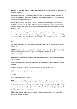 Sugestão de correcção do teste 1_9 ano Negrelos (baseado em (Texto Editores – à Descoberta
do Corpo Humano))
1.1 Três dos seguintes: é uma cidade limpa, sem poluição, segura, ordenada; tem um bom
sistema de saúde e um bom sistema educativo; ganha-se bem, os impostos são baixos e tem
próximo de si países para explorar.
1.2 Três dos seguintes: clima muito quente; é muito distante de Portugal; existem muitas
proibições estranhas aos olhos dos portugueses; o sistema é menos permissivo e aberto que
Portugal; são aplicadas multas muito altas; pode ser necessário trabalhar de noite, o sistema
de saúde é caro.
3. De acordo com a OMS, a qualidade de vida é uma perceção individual que tem em conta os
padrões, preocupações, objetivos e espectativas de cada um, pelo que um determinado lugar,
neste caso Singapura, pode proporcionar qualidade de vida a umas pessoas (como a advogada
a que se refere o texto) mas para outras pessoas não.
4. D.
5.1 Determinantes de saúde são fatores que influenciam a saúde de uma pessoa ou de uma
população.
5.2.1 Dois dos seguintes: a pessoa que faz o relato é mulher e tem 36 anos (género e idade);
faz caminhadas a pé nos parques e equilibra o tempo de trabalho e de lazer
(comportamentos).
5.2.2 A pessoa que faz o relato é advogada (nível de escolaridade), tem rendimento elevado
(estrato social).
5.2.3 Dois dos seguintes: beber água da torneira e comer é seguro; a cidade é limpa; existem
parques.
5.2.4 Os serviços de saúde são caros e existem sempre médicos disponíveis.
5.3.2 A − 1; B − 2; C − 2; D − 3; E − 2; F − 1; G − 2; H − 3.
Grupo II
1. Por exemplo, Espanha e França.
2.1 A esperança de vida à nascença corresponde ao número de anos que um recém-nascido
pode esperar viver, mantendo-se as taxas de mortalidade verificadas na altura do seu
nascimento, enquanto a esperança de saúde à nascença corresponde ao número de anos que
uma pessoa, à nascença, pode esperar viver sem ter dificuldades na realização de tarefas do
quotidiano, ou seja, sem incapacidade.
2.2 Os indicadores de saúde permitem avaliar o seu estado de saúde de uma população e
orientar as políticas de saúde.
 