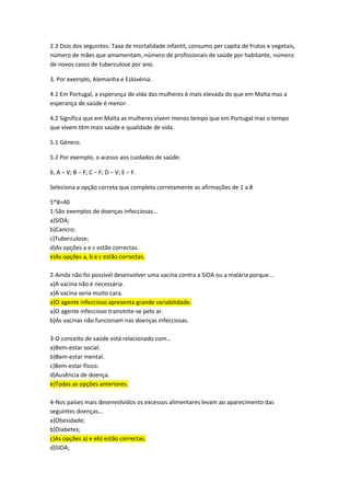 2.3 Dois dos seguintes: Taxa de mortalidade infantil, consumo per capita de frutos e vegetais,
número de mães que amamentam, número de profissionais de saúde por habitante, número
de novos casos de tuberculose por ano.
3. Por exemplo, Alemanha e Eslovénia.
4.1 Em Portugal, a esperança de vida das mulheres é mais elevada do que em Malta mas a
esperança de saúde é menor.
4.2 Significa que em Malta as mulheres vivem menos tempo que em Portugal mas o tempo
que vivem têm mais saúde e qualidade de vida.
5.1 Género.
5.2 Por exemplo, o acesso aos cuidados de saúde.
6. A − V; B − F; C − F; D − V; E − F.
Seleciona a opção correta que completa corretamente as afirmações de 1 a 8
5*8=40
1-São exemplos de doenças infecciosas…
a)SIDA;
b)Cancro;
c)Tuberculose;
d)As opções a e c estão correctas.
e)As opções a, b e c estão correctas.
2-Ainda não foi possível desenvolver uma vacina contra a SIDA ou a malária porque…
a)A vacina não é necessária.
a)A vacina seria muito cara.
a)O agente infeccioso apresenta grande variabilidade.
a)O agente infeccioso transmite-se pelo ar.
b)As vacinas não funcionam nas doenças infecciosas.
3-O conceito de saúde está relacionado com…
a)Bem-estar social.
b)Bem-estar mental.
c)Bem-estar físico.
d)Ausência de doença.
e)Todas as opções anteriores.
4-Nos países mais desenvolvidos os excessos alimentares levam ao aparecimento das
seguintes doenças…
a)Obesidade;
b)Diabetes;
c)As opções a) e eb) estão correctas.
d)SIDA;
 