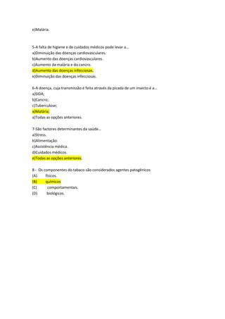 e)Malária.
5-A falta de higiene e de cuidados médicos pode levar a…
a)Diminuição das doenças cardiovasculares.
b)Aumento das doenças cardiovasculares.
c)Aumento da malária e do cancro.
d)Aumento das doenças infecciosas.
e)Diminuição das doenças infecciosas.
6-A doença, cuja transmissão é feita através da picada de um insecto é a…
a)SIDA;
b)Cancro;
c)Tuberculose;
a)Malária;
a)Todas as opções anteriores.
7-São factores determinantes da saúde…
a)Stress.
b)Alimentação.
c)Assistência médica.
d)Cuidados médicos.
e)Todas as opções anteriores.
8 - Os componentes do tabaco são considerados agentes patogênicos
(A) físicos.
(B) químicos
(C) comportamentais.
(D) biológicos.
 