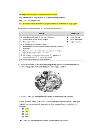 (F) A água é umalimento,mastambémumnutriente.
(G) Os saismineraistêmfunçãoplástica,energéticae reguladora.
(H) O pão é rico emproteínas.
(I) A deficiênciaemvitaminaKlevaaoaparecimentode problemasde coagulação.
3. Faz corresponderosnúmerosdaColunaIIàs letrasda ColunaI.
COLUNA I COLUNA II
A. Ativação e coordenação de processos biológicos.2
B. Construção de células,tecidos eórgãos.1
C. Respiração celular. 3
D. Proteção do organismo contra doenças.2
E. Síntese de moléculas para repararcomponentes celulares não
funcionais.1
F. Consumo para as atividadesvitais,composterior libertação de
água,de dióxido de carbono e de calor.3
G. Participação emprocessos detransporte, de coagulação do
sangue ou de controlo de reações químicas.2
H. Construção de estruturas como os dentes.1
1. Função plástica.
2. Função reguladora.
3. Função energética.
4. A roda dos alimentosé uma representaçãográficaque ajudaaescolhere a combinar
os alimentosque devemfazerparte de umaalimentaçãosaudável.
4.1 Indicaa letra que corresponde aosetor dosalimentosricosemglícidos E
Para as questões 4.2 e 4.4, selecionaaopçãoque completacorretamente aafirmação.
4.2 Asletrasque correspondemagruposde alimentosgeralmente muitoricosem
fibrassão
(A) C e D.
(B) F e G.
(C) A e E.
(D) B e D.
4.3 A letraque corresponde aosetordosalimentosricosem cálcioé
A
B
C
D
E
F
G
 