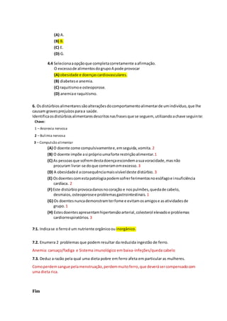 (A) A.
(B) B.
(C) E.
(D) G.
4.4 Selecionaaopçãoque completacorretamente aafirmação.
O excessode alimentosdogrupoA pode provocar
(A) obesidade e doençascardiovasculares.
(B) diabetese anemia.
(C) raquitismoe osteoporose.
(D) anemiae raquitismo.
6. Osdistúrbiosalimentaressãoalteraçõesdocomportamentoalimentarde umindivíduo,que lhe
causam gravesprejuízosparaa saúde.
Identificaosdistúrbiosalimentaresdescritosnasfrasesque se seguem, utilizandoachave seguinte:
Chave:
1 – Anorexia nervosa
2 – Bulimia nervosa
3 – Compulsão alimentar
(A) O doente come compulsivamentee,emseguida,vomita. 2
(B) O doente impõe asi próprioumaforte restriçãoalimentar.1
(C) As pessoasque sofremdestadoençaescondemasuavoracidade,masnão
procuram livrar-se doque comeramemexcesso. 3
(D) A obesidadeé aconsequênciamaisvisíveldeste distúrbio. 3
(E) Osdoentescomestapatologiapodemsofrerferimentosnoesófagoe insuficiência
cardíaca. 2
(F) Este distúrbioprovocadanosnocoração e nospulmões,quedade cabelo,
desmaios,osteoporosee problemasgastrointestinais. 1
(G) Os doentesnuncademonstramterfome e evitamosamigose asatividadesde
grupo. 1
(H) Estesdoentesapresentamhipertensãoarterial,colesterol elevadoe problemas
cardiorrespiratórios. 3
7:1. Indicase o ferroé um nutriente orgânicoou inorgânico.
7.2. Enumera 2 problemas que podem resultar da reduzida ingestão de ferro.
Anemia: cansaço/fadiga e Sistema imunológico em baixa-Infeções/queda cabelo
7.3. Deduz a razão pela qual uma dieta pobre em ferro afeta em particular as mulheres.
Comoperdemsangue pelamenstruação,perdemmuitoferro,que deverásercompensadocom
uma dieta rica.
Fim
 