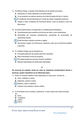 3. No Maciço Antigo, a secção norte distingue-se da secção sul porque…
     A. Apresenta um relevo aplanado e de baixa altitude.
     B. Aí se localizam as maiores reservas da União Europeia de ferro e caulino.
     C. É constituída dominantemente por rochas de origem magmática plutónica.
     D. Integra a maior cordilheira da Península Ibérica, onde se destaca a serra de
         Monchique.


4. As Orlas Sedimentares correspondem a unidades geomorfológicas…
     A. Caracterizadas pela existência de formas de relevo muito acidentadas.
     B. Dominadas por extensas peneplanícies, resultantes da acumulação de
         sedimentos fluviais.
     C. Onde dominam calcários arenitos e argilas.
     D. Que tiveram origem em fenómenos vulcânicos, pelo que aí dominam basaltos
         e granitos.


5. É no Maciço Antigo que se localizam as…
     A. Principais pedreiras de calcário para fins industriais.
     B. Mais importantes minas de sal-gema.
     C. Principais jazidas de recursos minerais metálicos.
     D. Maiores explorações de areias para exportação.


                                                  II
Os recursos do subsolo, tendo em vista as respetivas características físicas e
químicas, podem classificar-se em diferentes tipos.
1. Entre os minerais metálicos mais explorados no nosso país, contam-se…
     A. Ferro, volfrâmio e urânio.
     B. Diatomito, quartzo e cobre.
     C. Estanho, cobre e volfrâmio.
     D. Calcário microcristalino, barite e titânio.


2. A mina Neves Corvo constitui, atualmente, a maior reserva da União Europeia
   de…
   A. Ferro.
   B. Tungsténio.
   C. Urânio.
   D. Cobre.



                                                                                           2
As áreas urbanas: dinâmicas internas/Recursos do subsolo
                                                                  Maria dos Anjos Poeira
 