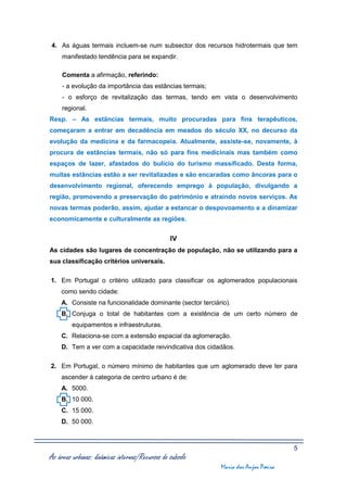 4. As águas termais incluem-se num subsector dos recursos hidrotermais que tem
     manifestado tendência para se expandir.

     Comenta a afirmação, referindo:
     - a evolução da importância das estâncias termais;
     - o esforço de revitalização das termas, tendo em vista o desenvolvimento
     regional.
Resp. – As estâncias termais, muito procuradas para fins terapêuticos,
começaram a entrar em decadência em meados do século XX, no decurso da
evolução da medicina e da farmacopeia. Atualmente, assiste-se, novamente, à
procura de estâncias termais, não só para fins medicinais mas também como
espaços de lazer, afastados do bulício do turismo massificado. Desta forma,
muitas estâncias estão a ser revitalizadas e são encaradas como âncoras para o
desenvolvimento regional, oferecendo emprego à população, divulgando a
região, promovendo a preservação do património e atraindo novos serviços. As
novas termas poderão, assim, ajudar a estancar o despovoamento e a dinamizar
economicamente e culturalmente as regiões.


                                                 IV
As cidades são lugares de concentração de população, não se utilizando para a
sua classificação critérios universais.

1. Em Portugal o critério utilizado para classificar os aglomerados populacionais
    como sendo cidade:
    A. Consiste na funcionalidade dominante (sector terciário).
    B. Conjuga o total de habitantes com a existência de um certo número de
         equipamentos e infraestruturas.
    C. Relaciona-se com a extensão espacial da aglomeração.
    D. Tem a ver com a capacidade reivindicativa dos cidadãos.

2. Em Portugal, o número mínimo de habitantes que um aglomerado deve ter para
    ascender à categoria de centro urbano é de:
    A. 5000.
    B. 10 000.
    C. 15 000.
    D. 50 000.



                                                                                    5
As áreas urbanas: dinâmicas internas/Recursos do subsolo
                                                           Maria dos Anjos Poeira
 