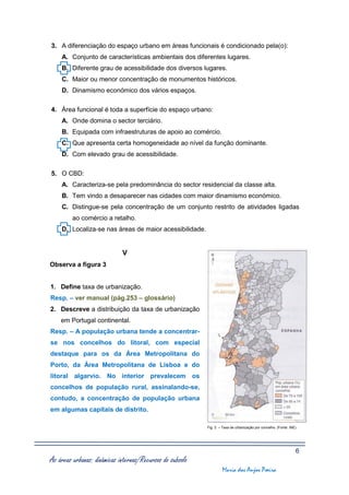 3. A diferenciação do espaço urbano em áreas funcionais é condicionado pela(o):
    A. Conjunto de características ambientais dos diferentes lugares.
    B. Diferente grau de acessibilidade dos diversos lugares.
    C. Maior ou menor concentração de monumentos históricos.
    D. Dinamismo económico dos vários espaços.

4. Área funcional é toda a superfície do espaço urbano:
    A. Onde domina o sector terciário.
    B. Equipada com infraestruturas de apoio ao comércio.
    C. Que apresenta certa homogeneidade ao nível da função dominante.
    D. Com elevado grau de acessibilidade.

5. O CBD:
    A. Caracteriza-se pela predominância do sector residencial da classe alta.
    B. Tem vindo a desaparecer nas cidades com maior dinamismo económico.
    C. Distingue-se pela concentração de um conjunto restrito de atividades ligadas
         ao comércio a retalho.
    D. Localiza-se nas áreas de maior acessibilidade.


                             V
Observa a figura 3


1. Define taxa de urbanização.
Resp. – ver manual (pág.253 – glossário)
2. Descreve a distribuição da taxa de urbanização
    em Portugal continental.
Resp. – A população urbana tende a concentrar-
se nos concelhos do litoral, com especial
destaque para os da Área Metropolitana do
Porto, da Área Metropolitana de Lisboa e do
litoral algarvio. No interior prevalecem os
concelhos de população rural, assinalando-se,
contudo, a concentração de população urbana
em algumas capitais de distrito.

                                                           Fig. 3 – Taxa de urbanização por concelho. (Fonte: INE)




                                                                                                                 6
As áreas urbanas: dinâmicas internas/Recursos do subsolo
                                                                    Maria dos Anjos Poeira
 