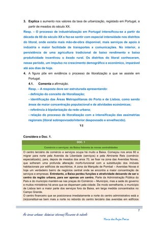 3. Explica o aumento nos valores da taxa de urbanização, registado em Portugal, a
    partir de meados do século XX.
Resp. – O processo de industrialização em Portugal intensificou-se a partir da
década de 60 do século XX e fez-se sentir com especial intensidade nos distritos
do litoral, onde existia mais mão-de-obra disponível, mais serviços de apoio à
indústria e maior facilidade de transportes e comunicações. No interior, a
persistência de uma agricultura tradicional de baixo rendimento e baixa
produtividade incentivou o êxodo rural. Os distritos do litoral conheceram,
nesse período, um impulso no crescimento demográfico e económico, imparável
até aos dias de hoje.
4. A figura põe em evidência o processo de litoralização a que se assiste em
    Portugal.
    4.1.     Comenta a afirmação.
    Resp. – A resposta deve ser estruturada apresentando:
    - definição do conceito de litoralização;
    - identificação das Áreas Metropolitanas do Porto e de Lisboa, como sendo
    áreas de maior concentração populacional e de atividades económicas;
    - referência à bipolarização da rede urbana;
    - relação do processo de litoralização com a intensificação das assimetrias
    regionais (litoral sobrepovoado/interior despovoado e envelhecido).
                                                 VI


Considera o Doc. 1.
                                              DOC. 1

                  Comércio e serviços: da Baixa lisboeta às novas centralidades
O centro terciário de comércio e serviços ocupa há muito a Baixa. Começou nos anos 60 a
migrar para norte pela Avenida da Liberdade (serviços) e pela Almirante Reis (comércio
especializado), para, depois de meados dos anos 70, se fixar na zona das Avenidas Novas,
que sofreram uma profunda alteração morfo-funcional com a substituição dos imóveis
habitacionais por edifícios de escritórios. A zona da Marquês de Pombal – Avenidas Novas é
hoje um verdadeiro bairro de negócios central onde se encontra a maior concentração de
serviços e empresas. Entretanto, a Baixa perdeu funções e atratividade deixando de ser o
centro da região urbana, para ser apenas um centro. Parte da Administração Pública do
País e do município mantém-se nas praças do Comércio – Município, mas a sede do governo
e muitos ministérios há anos que se dispersam pela cidade. De modo semelhante, o município
de Lisboa tem a maior parte dos serviços fora da Baixa, em larga medida concentrados no
Campo Grande.
O centro financeiro que se posicionava imediatamente a norte do centro administrativo está a
(re)constituir-se bem mais a norte no rebordo do centro terciário das avenidas em edifícios



                                                                                            7
As áreas urbanas: dinâmicas internas/Recursos do subsolo
                                                                   Maria dos Anjos Poeira
 
