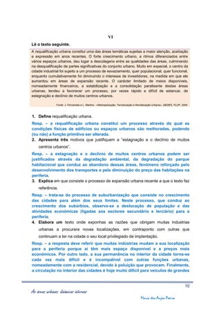 VI
Lê o texto seguinte.
A requalificação urbana constitui uma das áreas temáticas sujeitas a maior atenção, aceitação
e expressão em anos recentes. O forte crescimento urbano, a ritmos diferenciados entre
vários espaços urbanos, deu lugar a descolagens entre as qualidades das áreas, culminando
na desqualificação de partes significativas do conjunto urbano. Muito em especial, o centro da
cidade industrial foi sujeito a um processo de esvaziamento, quer populacional, quer funcional,
enquanto cumulativamente foi diminuindo o interesse de investidores, na medida em que ele
aumentou em áreas de expansão recente. O carácter limitado de meios disponíveis,
nomeadamente financeiros, a estabilização e a consolidação paralisante destas áreas
urbanas, tendeu a favorecer um processo, por vezes rápido e difícil de estancar, de
estagnação e declínio de muitos centros urbanos.

                Fonte: J. Fernandes e L. Martins - «Metropolização, Terciarização e Revitalização Urbana», GEDES, FLUP, 2004.



1. Define requalificação urbana.
Resp. – a requalificação urbana constitui um processo através do qual as
condições físicas de edifícios ou espaços urbanos são melhoradas, podendo
(ou não) a função primitiva ser alterada.
2. Apresenta três motivos que justifiquem a “estagnação e o declínio de muitos
    centros urbanos”.
Resp. – a estagnação e o declínio de muitos centros urbanos podem ser
justificados através da degradação ambiental, da degradação do parque
habitacional que conduz ao abandono dessas áreas, fenómeno reforçado pelo
desenvolvimento dos transportes e pela diminuição do preço das habitações na
periferia.
3. Explica em que consiste o processo de expansão urbana recente a que o texto faz
    referência.
Resp. – trata-se do processo de suburbanização que consiste no crescimento
das cidades para além dos seus limites. Neste processo, que conduz ao
crescimento dos subúrbios, observa-se a deslocação de população e das
atividades económicas (ligadas aos sectores secundário e terciário) para a
periferia.
4. Elabora um texto onde exponhas as razões que obrigam muitas industrias
    urbanas a procurara novas localizações, em contraponto com outras que
    continuam a ter na cidade o seu local privilegiado de implantação.
Resp. – a resposta deve referir que muitas indústrias mudam a sua localização
para a periferia porque aí têm mais espaço disponível e a preços mais
económicos. Por outro lado, a sua permanência no interior da cidade torna-se
cada vez mais difícil e é incompatível com outras funções urbanas,
nomeadamente com a residencial, devido à poluição que provocam. Finalmente,
a circulação no interior das cidades é hoje muito difícil para veículos de grandes


                                                                                                                          10
As áreas urbanas: dinâmicas internas
                                                                                     Maria dos Anjos Poeira
 