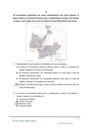II
Os movimentos pendulares nas áreas metropolitanas são muito intensos. A
figura mostra os movimentos diários, para o trabalho/para a escola, com destino
a Lisboa e com origem nos outros concelhos da Área Metropolitana de Lisboa.




1. Acessibilidade é o grau relativo de facilidade com que as pessoas…
     A. Circulam em transportes públicos coletivos entre o centro e a periferia da
          cidade, expresso em número de movimentos.
     B. Se deslocam diariamente, em automóvel próprio, de casa para o local de
          trabalho, expresso em horas.
     C. Se deslocam diariamente, em transportes públicos, entre casa e o local de
          trabalho, expresso em frequência de carreiras.
     D. Atingem um determinado lugar a partir de outro, expresso em tempo e/ou em
          custo de deslocação.


2. O número de movimentos diários para o trabalho/para a escola, com destino a
     Lisboa, é superior nos concelhos de…
     A.   Azambuja e Palmela.
     B.   Loures e Cascais.
     C.   Sintra e Loures.
     D.   Palmela e Sintra.




                                                                                    3
As áreas urbanas: dinâmicas internas
                                                           Maria dos Anjos Poeira
 