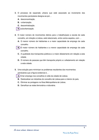 3. O processo de expansão urbana que está associado ao incremento dos
     movimentos pendulares designa-se por…
     A. desconcentração.
     B. rurbanização.
     C. descentralização.
     D. suburbanização.


4. O maior número de movimentos diários para o trabalho/para a escola de cada
     concelho, em direção a Lisboa, está relacionado, entre outros aspetos, com …
     A. O menor número de habitantes e a maior capacidade de emprego de cada
         concelho.
     B. O maior número de habitantes e a menor capacidade de emprego de cada
         concelho.
     C. A qualidade dos transportes públicos e o maior afastamento em relação a esta
         cidade.
     D. O número de pessoas que têm transporte próprio e o afastamento em relação
         a esta cidade.


5. Uma solução para minimizar os problemas resultantes dos movimentos
     pendulares que a figura evidencia é…
     A. Criar emprego nos concelhos à volta da cidade de Lisboa.
     B. Deslocalizar as indústrias do concelho de Lisboa para o interior do país.
     C. Eliminar as portagens na Área Metropolitana de Lisboa.
     D. Densificar as redes ferroviária e rodoviária.




                                                                                      4
As áreas urbanas: dinâmicas internas
                                                             Maria dos Anjos Poeira
 