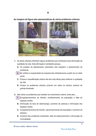 III


As imagens da figura são representativas de vários problemas urbanos.




1. As áreas urbanas enfrentam alguns problemas que contribuem para diminuição da
     qualidade de vida. Esta afirmação é verdadeira porque...
     A. Os projetos de planeamento urbanístico não impedem o aparecimento de
         problemas.
     B. Se verifica a incapacidade de resposta das infraestruturas a partir de um dado
         ponto.
     C. Porque a requalificação urbana não tem sido eficaz para melhorar a qualidade
         de vida.
     D. Porque os problemas urbanos ocorrem em todos os centros urbanos de
         grande dimensão


2. São vários os problemas que resultam do crescimento urbano, entre eles….
     A. Congestionamentos de trânsito, envelhecimento da população e falta de
         espaços verdes.
     B. Diminuição da taxa de desemprego, aumento da pobreza e diminuição dos
         espaços verdes.
     C. Congestionamentos de transito, rejuvenescimento da população e aumento da
         pobreza.
     D. Aumento dos problemas ambientais, falta de estacionamento e diminuição da
         criminalidade.

                                                                                     5
As áreas urbanas: dinâmicas internas
                                                            Maria dos Anjos Poeira
 