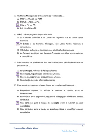 3. Os Planos Municipais de Ordenamento do Território são….
     A. PMOT, o PRAUD e o PDM.
     B. PRAUD, o PDM e o PU.
     C. PDM, o PU e o PP.
     D. POLIS, o PU e o PP


4. O POLIS é um programa de parceria, entre…
     A. As Camaras Municipais e as Juntas de Freguesia, que só utiliza fundos
         nacionais.
     B. O Estado e as Camaras Municipais, que utiliza fundos nacionais e
         comunitários.
     C. O Estado e as Camaras Municipais, que só utiliza fundos nacionais.
     D. As Camaras Municipais e as Juntas de Freguesia, que utiliza fundos nacionais
         e comunitários.


5. A recuperação da qualidade de vida nas cidades passa pela implementação de
     processos de…

     A. Requalificação, formação e inovação urbanas.
     B. Reabilitação, requalificação e renovação urbanas.
     C. Renovação, regeneração e requalificação urbanas.
     D. Reabilitação, inovação e formação urbanas.

E. Para reduzir os problemas urbanos devem ser tomadas medidas como…

     A. Requalificar espaços ou edifícios e promover a pressão sobre as
         infraestruturas.
     B. Reabilitar as áreas degradadas, requalificar os espaços e incentivar a pressão
         construtiva.
     C. Criar condições para a fixação de população jovem e reabilitar as áreas
         degradadas.
     D. Criar condições para a fixação de população idosa e requalificar espaços
         degradados.




                                                                                     6
As áreas urbanas: dinâmicas internas
                                                            Maria dos Anjos Poeira
 