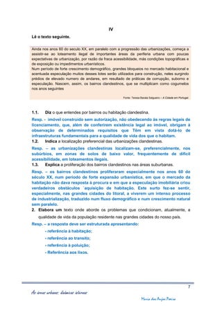 IV
Lê o texto seguinte.

Ainda nos anos 60 do seculo XX, em paralelo com a progressão das urbanizações, começa a
assistir-se ao loteamento ilegal de importantes áreas da periferia urbana com poucas
expectativas de urbanização, por razão da fraca acessibilidade, más condições topográficas e
de exposição ou impedimentos urbanísticos.
Num período de forte crescimento demográfico, grandes bloqueios no mercado habitacional e
acentuada especulação muitos desses lotes serão utilizados para construção, neles surgindo
prédios de elevado numero de andares, em resultado de práticas de corrupção, suborno e
especulação. Nascem, assim, os bairros clandestinos, que se multiplicam como cogumelos
nos anos seguintes

                                                     Fonte: Teresa Barata Salgueiro – A Cidade em Portugal.




1.1.    Diz o que entendes por bairros ou habitação clandestina.
Resp. - imóvel construído sem autorização, não obedecendo às regras legais de
licenciamento, que, além de conferirem existência legal ao imóvel, obrigam à
observação de determinados requisitos que Têm em vista dotá-lo de
infraestruturas fundamentais para a qualidade de vida dos que o habitam.
1.2.   Indica a localização preferencial das urbanizações clandestinas.
Resp. – as urbanizações clandestinas localizam-se, preferencialmente, nos
subúrbios, em zonas de solos de baixo valor, frequentemente de difícil
acessibilidade, em loteamentos ilegais.
1.3.  Explica a proliferação dos bairros clandestinos nas áreas suburbanas.
Resp. – os bairros clandestinos proliferaram especialmente nos anos 60 do
século XX, num período de forte expansão urbanística, em que o mercado da
habitação não dava resposta à procura e em que a especulação imobiliária criou
verdadeiros obstáculos `aquisição de habitação. Este surto fez-se sentir,
especialmente, nas grandes cidades do litoral, a viverem um intenso processo
de industrialização, traduzido num fluxo demográfico e num crescimento natural
sem paralelo.
2. Elabora um texto onde aborde os problemas que condicionam, atualmente, a
    qualidade de vida da população residente nas grandes cidades do nosso país.
Resp. – a resposta deve ser estruturada apresentando:
        - referência à habitação;
        - referência ao transito;
        - referência à poluição;
        - Referência aos lixos.




                                                                                                          7
As áreas urbanas: dinâmicas internas
                                                                   Maria dos Anjos Poeira
 