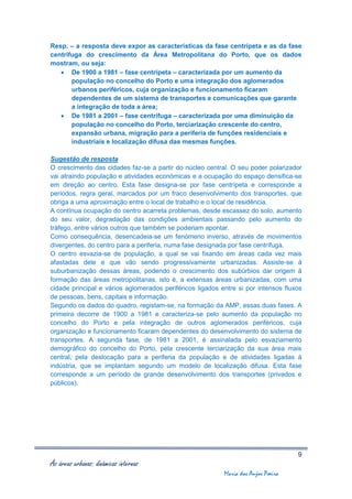 Resp. – a resposta deve expor as características da fase centrípeta e as da fase
centrifuga do crescimento da Área Metropolitana do Porto, que os dados
mostram, ou seja:
    De 1900 a 1981 – fase centrípeta – caracterizada por um aumento da
       população no concelho do Porto e uma integração dos aglomerados
       urbanos periféricos, cuja organização e funcionamento ficaram
       dependentes de um sistema de transportes e comunicações que garante
       a integração de toda a área;
    De 1981 a 2001 – fase centrífuga – caracterizada por uma diminuição da
       população no concelho do Porto, terciarização crescente do centro,
       expansão urbana, migração para a periferia de funções residenciais e
       industriais e localização difusa das mesmas funções.

Sugestão de resposta
O crescimento das cidades faz-se a partir do núcleo central. O seu poder polarizador
vai atraindo população e atividades económicas e a ocupação do espaço densifica-se
em direção ao centro. Esta fase designa-se por fase centrípeta e corresponde a
períodos, regra geral, marcados por um fraco desenvolvimento dos transportes, que
obriga a uma aproximação entre o local de trabalho e o local de residência.
A contínua ocupação do centro acarreta problemas, desde escassez do solo, aumento
do seu valor, degradação das condições ambientais passando pelo aumento do
tráfego, entre vários outros que também se poderiam apontar.
Como consequência, desencadeia-se um fenómeno inverso, através de movimentos
divergentes, do centro para a periferia, numa fase designada por fase centrífuga.
O centro esvazia-se de população, a qual se vai fixando em áreas cada vez mais
afastadas dele e que vão sendo progressivamente urbanizadas. Assiste-se à
suburbanização dessas áreas, podendo o crescimento dos subúrbios dar origem à
formação das áreas metropolitanas, isto é, a extensas áreas urbanizadas, com uma
cidade principal e vários aglomerados periféricos ligados entre si por intensos fluxos
de pessoas, bens, capitais e informação.
Segundo os dados do quadro, registam-se, na formação da AMP, essas duas fases. A
primeira decorre de 1900 a 1981 e caracteriza-se pelo aumento da população no
concelho do Porto e pela integração de outros aglomerados periféricos, cuja
organização e funcionamento ficaram dependentes do desenvolvimento do sistema de
transportes. A segunda fase, de 1981 a 2001, é assinalada pelo esvaziamento
demográfico do concelho do Porto, pela crescente terciarização da sua área mais
central, pela deslocação para a periferia da população e de atividades ligadas à
indústria, que se implantam segundo um modelo de localização difusa. Esta fase
corresponde a um período de grande desenvolvimento dos transportes (privados e
públicos).




                                                                                    9
As áreas urbanas: dinâmicas internas
                                                           Maria dos Anjos Poeira
 