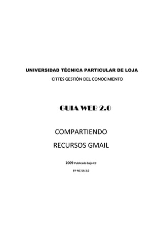 UNIVERSIDAD TÉCNICA PARTICULAR DE LOJA

        CITTES GESTIÓN DEL CONOCIMIENTO




           GUIA WEB 2.0


         COMPARTIENDO
         RECURSOS GMAIL

              2009 Publicado bajo CC
                   BY‐NC‐SA 3.0
 