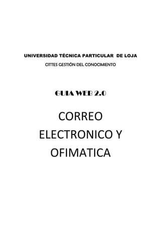  

                       




UNIVERSIDAD TÉCNICA PARTICULAR DE LOJA

       CITTES GESTIÓN DEL CONOCIMIENTO
                       




           GUIA WEB 2.0
                       




       CORREO 
    ELECTRONICO Y 
      OFIMATICA 
                       
 