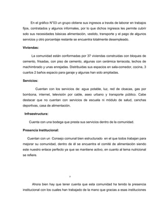 En el gráfico N°03 un grupo obtiene sus ingresos a través de laborar en trabajos
fijos, contratados y algunos informales, por lo que dichos ingresos les permite cubrir
solo sus necesidades básicas alimentación, vestido, transporte y el pago de algunos
servicios y otro porcentaje restante se encuentra totalmente desempleado.
Viviendas:
La comunidad están conformadas por 37 viviendas construidas con bloques de
cemento, frisadas, con piso de cemento, algunas con cerámica terracota, techos de
machimbrado y unas enrejadas. Distribuidas sus espacios en sala-comedor, cocina, 3
cuartos 2 baños espacio para garaje y algunas han sido ampliadas.
Servicios:
Cuentan con los servicios de: agua potable, luz, red de cloacas, gas por
bombona, internet, televisión por cable, aseo urbano y transporte público. Cabe
destacar que no cuentan con servicios de escuela ni módulo de salud, canchas
deportivas, casa de alimentación.
Infraestructura:
Cuenta con una bodega que presta sus servicios dentro de la comunidad.
Presencia Institucional:
Cuentan con un Consejo comunal bien estructurado en el que todos trabajan para
mejorar su comunidad, dentro de él se encuentra el comité de alimentación siendo
este nuestro enlace perfecto ya que se mantiene activo, en cuanto al tema nutricional
se refiere.
7
Ahora bien hay que tener cuenta que esta comunidad ha tenido la presencia
institucional con los cuales han trabajado de la mano que gracias a esas instituciones
 