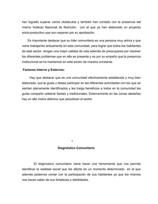 han logrado superar varios obstáculos y también han contado con la presencia del
mismo Instituto Nacional de Nutrición, con el que ya han elaborado un proyecto
socio-productivo que aun esperan por su aprobación.
Es importante destacar que su líder comunitaria es una persona muy activa y que
viene trabajando arduamente en esta comunidad, para lograr que todos los habitantes
de este sector, tengan una mejor calidad de vida además de preocuparse por resolver
los diferentes problemas que en ella se presente y es por su empeño que la presencia
institucional se ha mantenido en este sector de manera constante.
Factores Interno y Externos:
Hay que destacar que es una comunidad efectivamente establecida y muy bien
elaborada, que le gusta y desea participar en las diferentes actividades con los que se
sientan plenamente identificados y les traiga beneficios a todos en la comunidad les
gusta compartir celebrar fiestas y tradicionales. Externamente en las zonas aledañas
hay un alto índice delictivo que perjudican al sector.
8
Diagnóstico Comunitario
El diagnostico comunitario viene hacer una herramienta que nos permite
identificar la realidad social que los afecta en un momento determinado en el que
además podemos contar con la participación de sus habitantes ya que los mismos
nos hacen saber de sus fortalezas y debilidades.
 