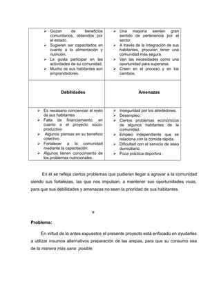 Gozan de beneficios
comunitarios, obtenidos por
el estado.
 Sugieren ser capacitados en
cuanto a la alimentación y
nutrición.
 Le gusta participar en las
actividades de su comunidad.
 Mucho de sus habitantes son
emprendedores.
 Una mayoría sienten gran
sentido de pertenencia por el
sector.
 A través de la Integración de sus
habitantes, procuran tener una
comunidad más segura.
 Ven las necesidades como una
oportunidad para superarse.
 Creen en el proceso y en los
cambios.
Debilidades Amenazas
 Es necesario concienciar al resto
de sus habitantes
 Falta de financiamiento, en
cuanto a el proyecto socio-
productivo
 Algunos piensas en su beneficio
colectivo.
 Fortalecer a la comunidad
mediante la capacitación.
 Algunos tienen conocimiento de
los problemas nutricionales.
 Inseguridad por los alrededores.
 Desempleo.
 Ciertos problemas económicos
de algunos habitantes de la
comunidad.
 Empleo independiente que se
relaciona con la comida rápida.
 Dificultad con el servicio de aseo
domiciliario.
 Poca práctica deportiva
En él se refleja ciertos problemas que pudieran llegar a agravar a la comunidad
siendo sus fortalezas, las que nos impulsan, a mantener sus oportunidades vivas,
para que sus debilidades y amenazas no sean la prioridad de sus habitantes.
12
Problema:
En virtud de lo antes expuestos el presente proyecto está enfocado en ayudarles
a utilizar insumos alternativos preparación de las arepas, para que su consumo sea
de la manera más sana posible.
 