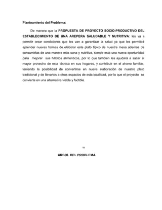 Planteamiento del Problema:
De manera que la PROPUESTA DE PROYECTO SOCIO-PRODUCTIVO DEL
ESTABLECIMIENTO DE UNA AREPERA SALUDABLE Y NUTRITIVA: les va a
permitir crear condiciones que les van a garantizar la salud ya que les permitirá
aprender nuevas formas de elaborar este plato típico de nuestra mesa además de
consumirlas de una manera más sana y nutritiva, siendo esta una nueva oportunidad
para mejorar sus hábitos alimenticos, por lo que también les ayudará a sacar el
mayor provecho de esta técnica en sus hogares, y contribuir en el ahorro familiar,
teniendo la posibilidad de convertirse en nueva elaboración de nuestro plato
tradicional y de llevarlos a otros espacios de esta localidad, por lo que el proyecto se
convierte en una alternativa viable y factible.
13
ÁRBOL DEL PROBLEMA
 