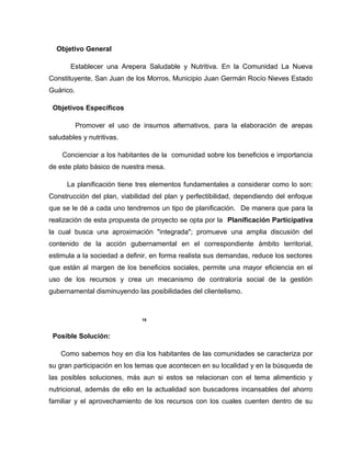 Objetivo General
Establecer una Arepera Saludable y Nutritiva. En la Comunidad La Nueva
Constituyente, San Juan de los Morros, Municipio Juan Germán Rocío Nieves Estado
Guárico.
Objetivos Específicos
Promover el uso de insumos alternativos, para la elaboración de arepas
saludables y nutritivas.
Concienciar a los habitantes de la comunidad sobre los beneficios e importancia
de este plato básico de nuestra mesa.
La planificación tiene tres elementos fundamentales a considerar como lo son:
Construcción del plan, viabilidad del plan y perfectibilidad, dependiendo del enfoque
que se le dé a cada uno tendremos un tipo de planificación. De manera que para la
realización de esta propuesta de proyecto se opta por la Planificación Participativa
la cual busca una aproximación "integrada"; promueve una amplia discusión del
contenido de la acción gubernamental en el correspondiente ámbito territorial,
estimula a la sociedad a definir, en forma realista sus demandas, reduce los sectores
que están al margen de los beneficios sociales, permite una mayor eficiencia en el
uso de los recursos y crea un mecanismo de contraloría social de la gestión
gubernamental disminuyendo las posibilidades del clientelismo.
15
Posible Solución:
Como sabemos hoy en día los habitantes de las comunidades se caracteriza por
su gran participación en los temas que acontecen en su localidad y en la búsqueda de
las posibles soluciones, más aun si estos se relacionan con el tema alimenticio y
nutricional, además de ello en la actualidad son buscadores incansables del ahorro
familiar y el aprovechamiento de los recursos con los cuales cuenten dentro de su
 