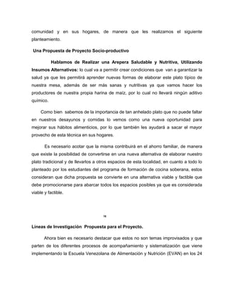 comunidad y en sus hogares, de manera que les realizamos el siguiente
planteamiento.
Una Propuesta de Proyecto Socio-productivo
Hablamos de Realizar una Arepera Saludable y Nutritiva, Utilizando
Insumos Alternativos: lo cual va a permitir crear condiciones que van a garantizar la
salud ya que les permitirá aprender nuevas formas de elaborar este plato típico de
nuestra mesa, además de ser más sanas y nutritivas ya que vamos hacer los
productores de nuestra propia harina de maíz, por lo cual no llevará ningún aditivo
químico.
Como bien sabemos de la importancia de tan anhelado plato que no puede faltar
en nuestros desayunos y comidas lo vemos como una nueva oportunidad para
mejorar sus hábitos alimenticios, por lo que también les ayudará a sacar el mayor
provecho de esta técnica en sus hogares.
Es necesario acotar que la misma contribuirá en el ahorro familiar, de manera
que existe la posibilidad de convertirse en una nueva alternativa de elaborar nuestro
plato tradicional y de llevarlos a otros espacios de esta localidad, en cuanto a todo lo
planteado por los estudiantes del programa de formación de cocina soberana, estos
consideran que dicha propuesta se convierte en una alternativa viable y factible que
debe promocionarse para abarcar todos los espacios posibles ya que es considerada
viable y factible..
16
Líneas de Investigación Propuesta para el Proyecto.
Ahora bien es necesario destacar que estos no son temas improvisados y que
parten de los diferentes procesos de acompañamiento y sistematización que viene
implementando la Escuela Venezolana de Alimentación y Nutrición (EVAN) en los 24
 