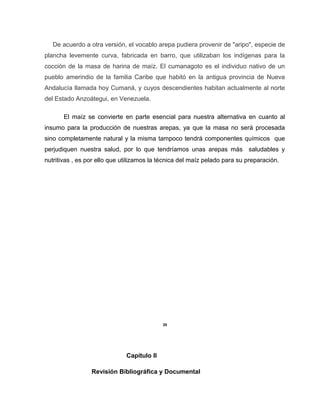 De acuerdo a otra versión, el vocablo arepa pudiera provenir de "aripo", especie de
plancha levemente curva, fabricada en barro, que utilizaban los indígenas para la
cocción de la masa de harina de maíz. El cumanagoto es el individuo nativo de un
pueblo amerindio de la familia Caribe que habitó en la antigua provincia de Nueva
Andalucía llamada hoy Cumaná, y cuyos descendientes habitan actualmente al norte
del Estado Anzoátegui, en Venezuela.
El maíz se convierte en parte esencial para nuestra alternativa en cuanto al
insumo para la producción de nuestras arepas, ya que la masa no será procesada
sino completamente natural y la misma tampoco tendrá componentes químicos que
perjudiquen nuestra salud, por lo que tendríamos unas arepas más saludables y
nutritivas , es por ello que utilizamos la técnica del maíz pelado para su preparación.
20
Capítulo II
Revisión Bibliográfica y Documental
 