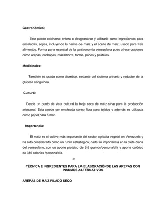Gastronómico:
Este puede cocinarse entero o desgranarse y utilizarlo como ingredientes para
ensaladas, sopas, incluyendo la harina de maíz y el aceite de maíz, usado para freír
alimentos. Forma parte esencial de la gastronomía venezolana pues ofrece opciones
como arepas, cachapas, mazamorra, tortas, panes y pasteles.
Medicinales:
También es usado como diurético, sedante del sistema urinario y reductor de la
glucosa sanguínea.
Cultural:
Desde un punto de vista cultural la hoja seca de maíz sirve para la producción
artesanal. Esta puede ser empleada como fibra para tejidos y además es utilizada
como papel para fumar.
Importancia:
El maíz es el cultivo más importante del sector agrícola vegetal en Venezuela y
ha sido considerado como un rubro estratégico, dada su importancia en la dieta diaria
del venezolano, con un aporte proteico de 6,5 gramos/persona/día y aporte calórico
de 316 calorías /persona/día.
21
TÉCNICA E INGREDIENTES PARA LA ELABORACIÓNDE LAS AREPAS CON
INSUMOS ALTERNATIVOS
AREPAS DE MAIZ PILADO SECO
 