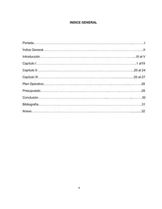INDICE GENERAL
Portada…………………………………………………………………………………..……….I
Índice General…………………………………………………………………………………..II
Introducción………………………………………………………………………….…....III al V
Capítulo I…………………………………………………………………………………..1 al19
Capítulo II………………………………………………………………………………..20 al 24
Capítulo III……………………………………………………………..........................25 al 27
Plan Operativo………………………….…………………………………………..…………28
Presupuesto…………….. ……………………………………………………………………29
Conclusión………………………………………………………...…………………...………30
Bibliografía……………………………….…………………………………………………….31
Anexo………………………………………………………………………………….............32
II
 