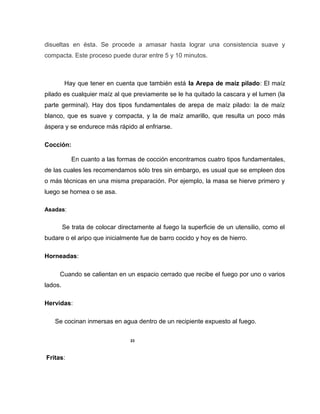 disueltas en ésta. Se procede a amasar hasta lograr una consistencia suave y
compacta. Este proceso puede durar entre 5 y 10 minutos.
Hay que tener en cuenta que también está la Arepa de maíz pilado: El maíz
pilado es cualquier maíz al que previamente se le ha quitado la cascara y el lumen (la
parte germinal). Hay dos tipos fundamentales de arepa de maíz pilado: la de maíz
blanco, que es suave y compacta, y la de maíz amarillo, que resulta un poco más
áspera y se endurece más rápido al enfriarse.
Cocción:
En cuanto a las formas de cocción encontramos cuatro tipos fundamentales,
de las cuales les recomendamos sólo tres sin embargo, es usual que se empleen dos
o más técnicas en una misma preparación. Por ejemplo, la masa se hierve primero y
luego se hornea o se asa.
Asadas:
Se trata de colocar directamente al fuego la superficie de un utensilio, como el
budare o el aripo que inicialmente fue de barro cocido y hoy es de hierro.
Horneadas:
Cuando se calientan en un espacio cerrado que recibe el fuego por uno o varios
lados.
Hervidas:
Se cocinan inmersas en agua dentro de un recipiente expuesto al fuego.
23
Fritas:
 