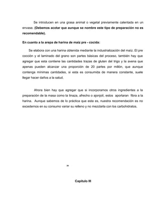 Se introducen en una grasa animal o vegetal previamente calentada en un
envase. (Debemos acotar que aunque se nombre este tipo de preparación no es
recomendable).
En cuanto a la arepa de harina de maíz pre - cocida:
Se elabora con una harina obtenida mediante la industrialización del maíz. El pre
cocción y el laminado del grano son partes básicas del proceso, también hay que
agregar que esta contiene las cantidades trazas de gluten del trigo y la avena que
apenas pueden alcanzar una proporción de 20 partes por millón, que aunque
contenga mínimas cantidades, si esta es consumida de manera constante, suele
llegar hacer daños a la salud.
Ahora bien hay que agregar que si incorporamos otros ingredientes a la
preparación de la masa como la linaza, afrecho o ajonjolí, estos aportaran fibra a la
harina. Aunque sabemos de lo práctica que esta es, nuestra recomendación es no
excedernos en su consumo variar su relleno y no mezclarla con los carbohidratos.
24
Capítulo III
 