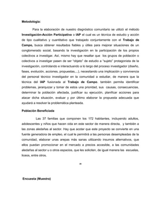 Metodología:
Para la elaboración de nuestro diagnóstico comunitario se utilizó el método
Investigación-Acción Participativa o IAP el cual es un técnica de estudio y acción
de tipo cualitativo y cuantitativo que trabajado conjuntamente con el Trabajo de
Campo, busca obtener resultados fiables y útiles para mejorar situaciones de un
conglomerado social, basando la investigación en la participación de los propios
colectivos a investigar. Así, mismo hay que resaltar que los grupos de población o
colectivos a investigar pasen de ser “objeto” de estudio a “sujeto” protagonista de la
investigación, controlando e interactuando a lo largo del proceso investigador (diseño,
fases, evolución, acciones, propuestas,...), necesitando una implicación y convivencia
del personal técnico investigador en la comunidad a estudiar, de manera que la
técnica del IAP fusionada al Trabajo de Campo. también permita identificar
problemas, jerarquizar y tomar de estos una prioridad, sus causas, consecuencias,
determinar la población afectada, justificar su ejecución, planificar acciones para
atacar dicha situación, evaluar y por último elaborar la propuesta adecuada que
ayudará a resolver la problemática planteada.
Población Beneficiada
Las 37 familias que componen los 172 habitantes, incluyendo adultos,
adolescentes y niños que hacen vida en este sector de manera directa, y también a
las zonas aledañas al sector. Hay que acotar que este proyecto se convierte en una
fuente generadora de empleo, el cual le permitirá a las personas desempleadas de la
comunidad, elaborar unas arepas más sanas utilizando insumos alternativos, que
ellos puedan promocionar en el mercado a precios accesible, a las comunidades
aledañas al sector u o otros espacios, que les soliciten, de igual manera las escuelas,
liceos, entre otros.
25
Encuesta (Muestra)
 