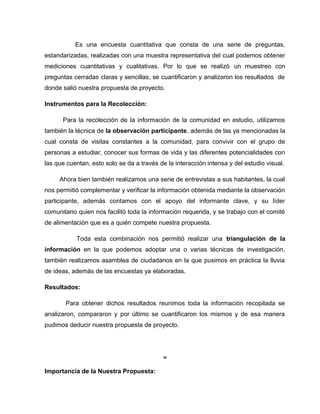 Es una encuesta cuantitativa que consta de una serie de preguntas,
estandarizadas, realizadas con una muestra representativa del cual podemos obtener
mediciones cuantitativas y cualitativas. Por lo que se realizó un muestreo con
preguntas cerradas claras y sencillas, se cuantificaron y analizaron los resultados de
donde salió nuestra propuesta de proyecto.
Instrumentos para la Recolección:
Para la recolección de la información de la comunidad en estudio, utilizamos
también la técnica de la observación participante, además de las ya mencionadas la
cual consta de visitas constantes a la comunidad, para convivir con el grupo de
personas a estudiar, conocer sus formas de vida y las diferentes potencialidades con
las que cuentan, esto solo se da a través de la interacción intensa y del estudio visual.
Ahora bien también realizamos una serie de entrevistas a sus habitantes, la cual
nos permitió complementar y verificar la información obtenida mediante la observación
participante, además contamos con el apoyo del informante clave, y su líder
comunitario quien nos facilitó toda la información requerida, y se trabajo con el comité
de alimentación que es a quién compete nuestra propuesta.
Toda esta combinación nos permitió realizar una triangulación de la
información en la que podemos adoptar una o varias técnicas de investigación,
también realizamos asamblea de ciudadanos en la que pusimos en práctica la lluvia
de ideas, además de las encuestas ya elaboradas.
Resultados:
Para obtener dichos resultados reunimos toda la información recopilada se
analizaron, compararon y por último se cuantificaron los mismos y de esa manera
pudimos deducir nuestra propuesta de proyecto.
26
Importancia de la Nuestra Propuesta:
 