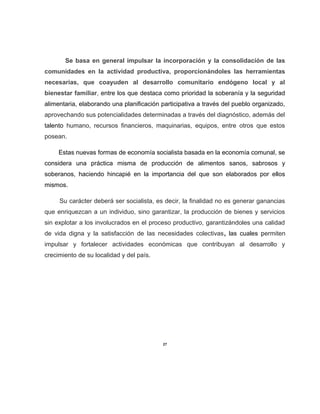 Se basa en general impulsar la incorporación y la consolidación de las
comunidades en la actividad productiva, proporcionándoles las herramientas
necesarias, que coayuden al desarrollo comunitario endógeno local y al
bienestar familiar, entre los que destaca como prioridad la soberanía y la seguridad
alimentaria, elaborando una planificación participativa a través del pueblo organizado,
aprovechando sus potencialidades determinadas a través del diagnóstico, además del
talento humano, recursos financieros, maquinarias, equipos, entre otros que estos
posean.
Estas nuevas formas de economía socialista basada en la economía comunal, se
considera una práctica misma de producción de alimentos sanos, sabrosos y
soberanos, haciendo hincapié en la importancia del que son elaborados por ellos
mismos.
Su carácter deberá ser socialista, es decir, la finalidad no es generar ganancias
que enriquezcan a un individuo, sino garantizar, la producción de bienes y servicios
sin explotar a los involucrados en el proceso productivo, garantizándoles una calidad
de vida digna y la satisfacción de las necesidades colectivas, las cuales permiten
impulsar y fortalecer actividades económicas que contribuyan al desarrollo y
crecimiento de su localidad y del país.
27
 