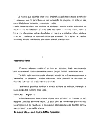 De manera que estamos en el deber enseñar a la generación futura a mantener
y propagar, todo lo aprendido en esta propuesta de proyecto, no solo en esta
comunidad sino en todas las comunidades posible.
Demos tener en cuenta que además de aprender a utilizar nuevas alternativas de
insumos para la elaboración de este plato tradicional de nuestro pueblo, vamos a
lograr con ello obtener mejores beneficios, en cuanto a la salud se refiere, de igual
forma es considerado un emprendimiento que se retoma de la época de nuestros
ancestro y traído a una realidad que sólo es posible en Revolución.
30
Recomendaciones
En cuanto a la compra del maíz se debe ser cuidadoso, de ello va a depender
para poder realizar la técnica de forma correcta y lograr obtener un buen resultado.
También podemos recomendar algunas instituciones u Organizaciones para la
Articulación de Recursos, Técnicos Materiales, para Posibilitar el Desarrollo del
Proyecto en Relación a la Solución Seleccionada.
Entre ellas podemos nombrar el instituto nacional de nutrición, banmujer, el
banco del pueblo, fondemi, entre otros.
Manipulación Higiénica
Manos deben estar debidamente limpias, uñas cortadas, sin prendas, cabello
recogido, utensilios de cocina limpios. De igual forma se recomienda que el espacio
sea amplio donde se vaya hacer la preparación, además del uso de delantal, gorro y
si es necesario el uso del tapa boca.
En cuanto a la Arepa de Harina de Maíz Precocida:
 